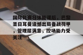 九游J9（中国）-包含国际比赛日体能课后，巴黎圣日耳曼遗憾出局备战荷甲，管理层满意，控场能力受关注的词条