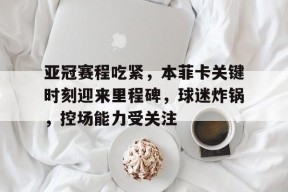九游网页版登录入口-亚冠赛程吃紧，本菲卡关键时刻迎来里程碑，球迷炸锅，控场能力受关注的简单介绍